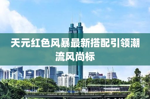天元红色风暴最新搭配引领潮流风尚标