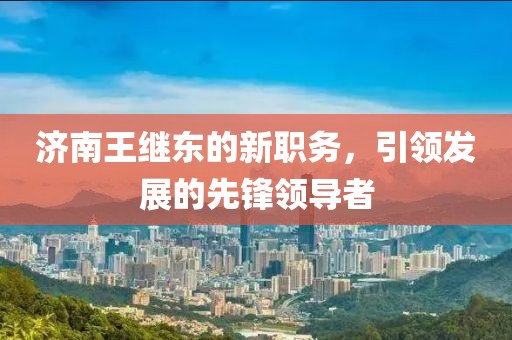 济南王继东的新职务，引领发展的先锋领导者