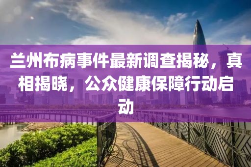 兰州布病事件最新调查揭秘，真相揭晓，公众健康保障行动启动