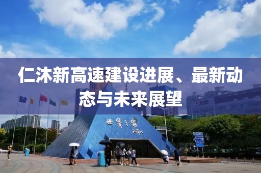 仁沐新高速建设进展、最新动态与未来展望