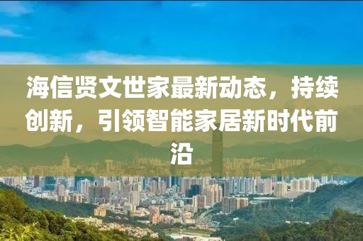 海信贤文世家最新动态，持续创新，引领智能家居新时代前沿