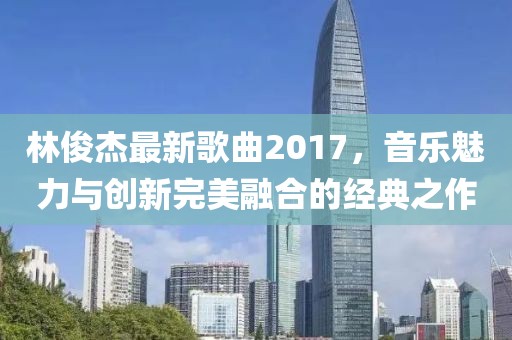 林俊杰最新歌曲2017，音乐魅力与创新完美融合的经典之作