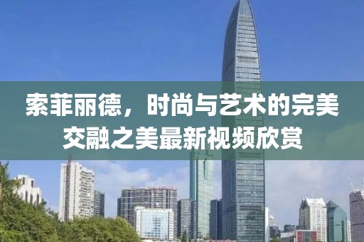 索菲丽德，时尚与艺术的完美交融之美最新视频欣赏