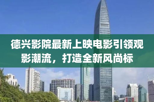 德兴影院最新上映电影引领观影潮流，打造全新风尚标