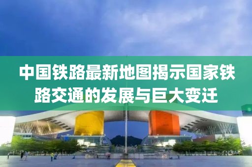 中国铁路最新地图揭示国家铁路交通的发展与巨大变迁