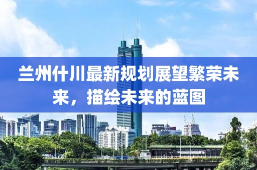 兰州什川最新规划展望繁荣未来，描绘未来的蓝图