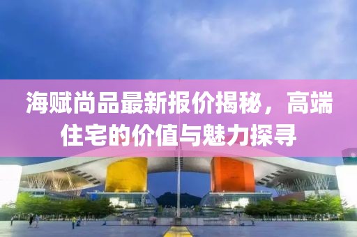 海赋尚品最新报价揭秘，高端住宅的价值与魅力探寻