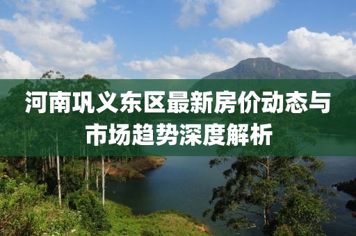 河南巩义东区最新房价动态与市场趋势深度解析