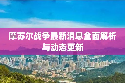 摩苏尔战争最新消息全面解析与动态更新