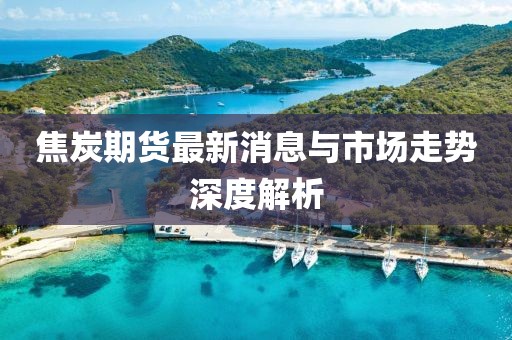焦炭期货最新消息与市场走势深度解析