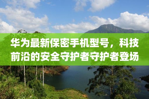 华为最新保密手机型号，科技前沿的安全守护者守护者登场