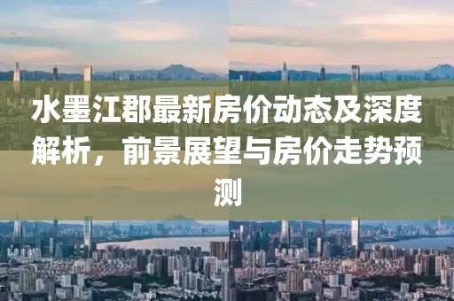 水墨江郡最新房价动态及深度解析，前景展望与房价走势预测