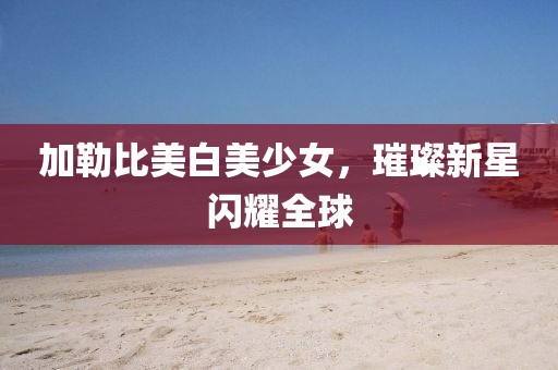 加勒比美白美少女，璀璨新星闪耀全球