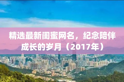 精选最新闺蜜网名，纪念陪伴成长的岁月（2017年）
