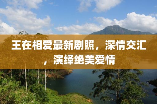 王在相爱最新剧照，深情交汇，演绎绝美爱情