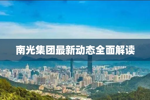 南光集团最新动态全面解读