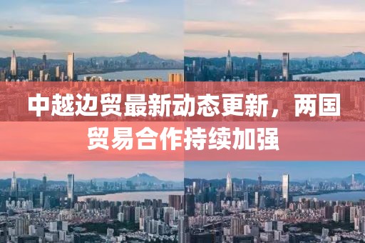 中越边贸最新动态更新，两国贸易合作持续加强