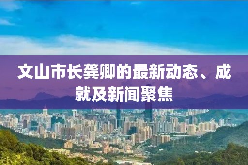 文山市长龚卿的最新动态、成就及新闻聚焦