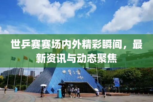 世乒赛赛场内外精彩瞬间，最新资讯与动态聚焦
