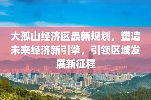大孤山经济区最新规划，塑造未来经济新引擎，引领区域发展新征程