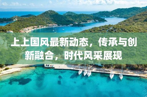 上上国风最新动态，传承与创新融合，时代风采展现