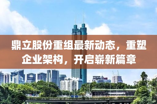 鼎立股份重组最新动态，重塑企业架构，开启崭新篇章
