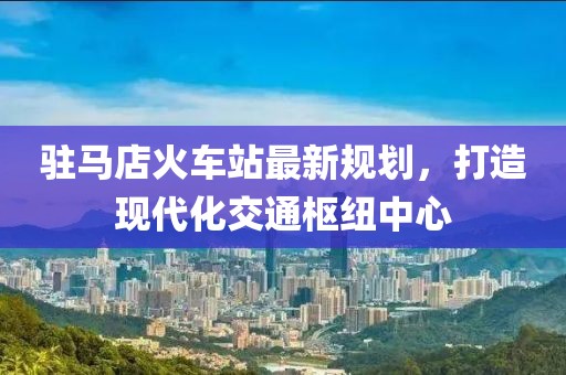 驻马店火车站最新规划，打造现代化交通枢纽中心