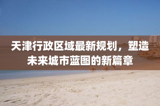 天津行政区域最新规划，塑造未来城市蓝图的新篇章