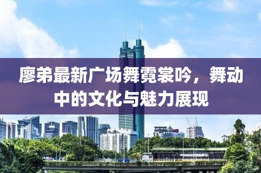 廖弟最新广场舞霓裳吟，舞动中的文化与魅力展现
