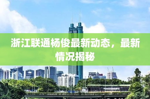 浙江联通杨俊最新动态，最新情况揭秘