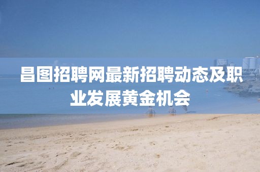 昌图招聘网最新招聘动态及职业发展黄金机会