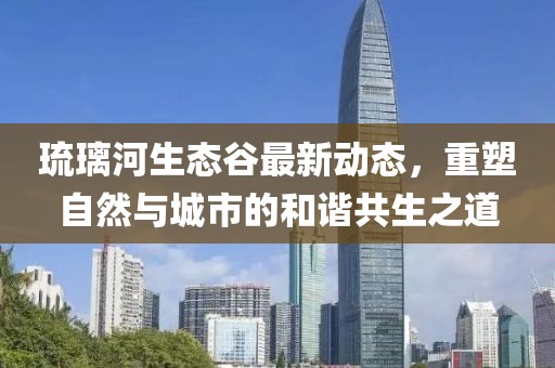 琉璃河生态谷最新动态，重塑自然与城市的和谐共生之道