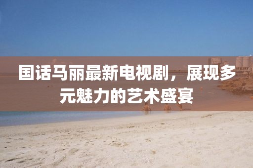 国话马丽最新电视剧，展现多元魅力的艺术盛宴