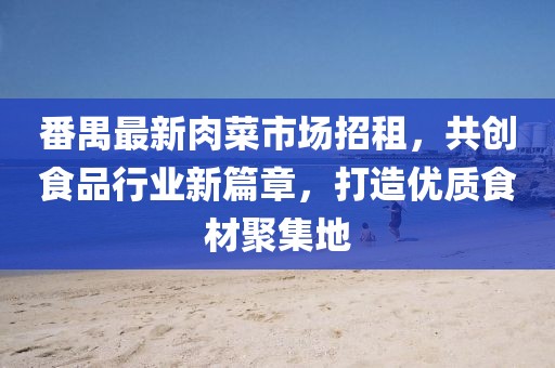番禺最新肉菜市场招租，共创食品行业新篇章，打造优质食材聚集地