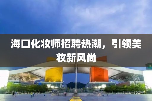 海口化妆师招聘热潮，引领美妆新风尚
