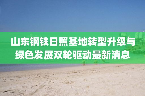 山东钢铁日照基地转型升级与绿色发展双轮驱动最新消息