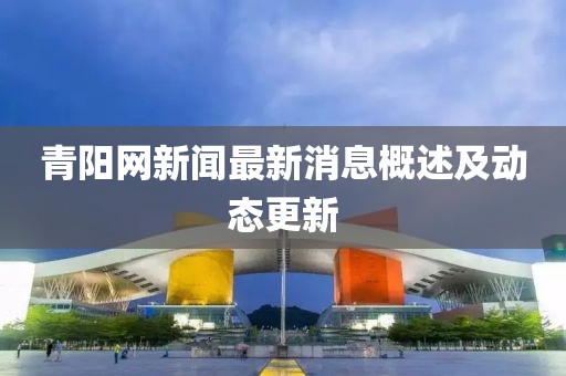 青阳网新闻最新消息概述及动态更新