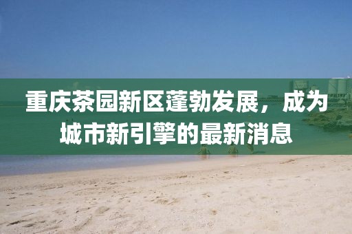 重庆茶园新区蓬勃发展，成为城市新引擎的最新消息