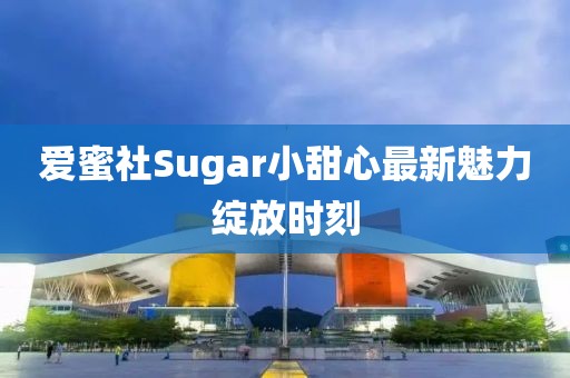 爱蜜社Sugar小甜心最新魅力绽放时刻