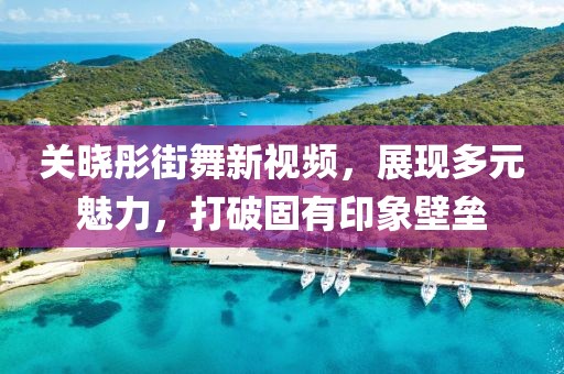 关晓彤街舞新视频，展现多元魅力，打破固有印象壁垒