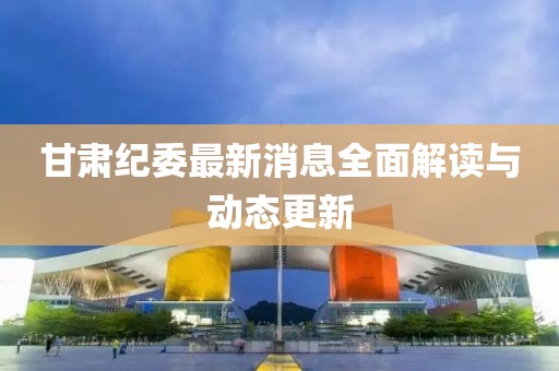 甘肃纪委最新消息全面解读与动态更新