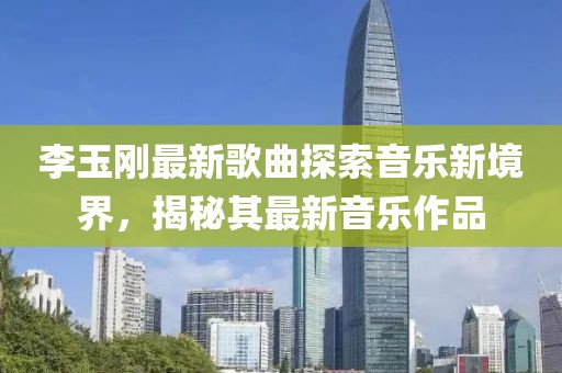 李玉刚最新歌曲探索音乐新境界，揭秘其最新音乐作品