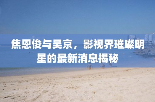 焦恩俊与吴京，影视界璀璨明星的最新消息揭秘
