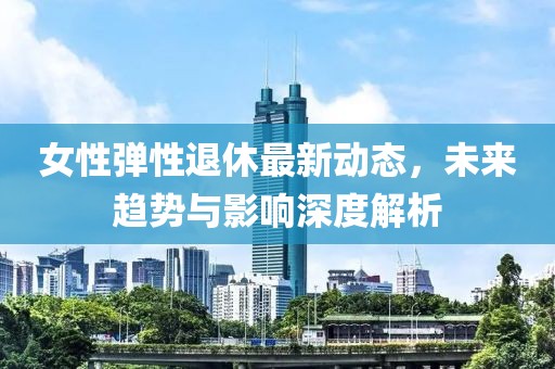 女性弹性退休最新动态，未来趋势与影响深度解析