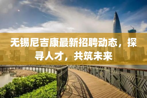 无锡尼吉康最新招聘动态，探寻人才，共筑未来
