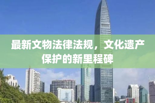 最新文物法律法规，文化遗产保护的新里程碑