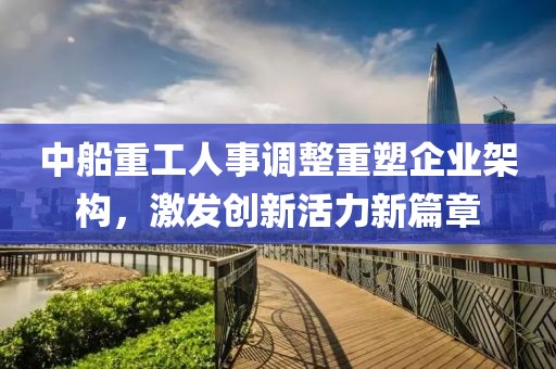 中船重工人事调整重塑企业架构，激发创新活力新篇章
