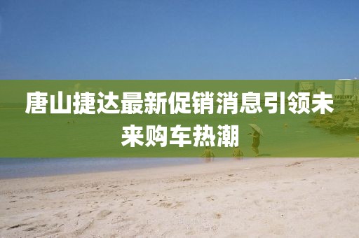 唐山捷达最新促销消息引领未来购车热潮