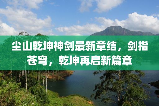 尘山乾坤神剑最新章结，剑指苍穹，乾坤再启新篇章