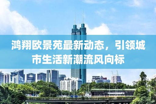 鸿翔欧景苑最新动态，引领城市生活新潮流风向标
